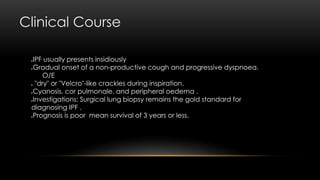 Clinical Course
IPF usually presents insidiously
Gradual onset of a non-productive cough and progressive dyspnoea.
O/E
 "dry" or "Velcro"-like crackles during inspiration.
Cyanosis, cor pulmonale, and peripheral oedema .
Investigations: Surgical lung biopsy remains the gold standard for
diagnosing IPF .
Prognosis is poor mean survival of 3 years or less.
 