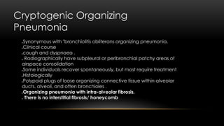 Cryptogenic Organizing
Pneumonia
Synonymous with "bronchiolitis obliterans organizing pneumonia.
Clinical course
cough and dyspnoea .
 Radiographically have subpleural or peribronchial patchy areas of
airspace consolidation
Some individuals recover spontaneously, but most require treatment
Histologically
Polypoid plugs of loose organizing connective tissue within alveolar
ducts, alveoli, and often bronchioles .
Organizing pneumonia with intra-alveolar fibrosis.
 There is no interstitial fibrosis/ honeycomb
 