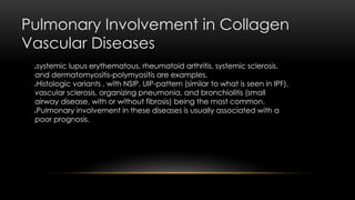 Pulmonary Involvement in Collagen
Vascular Diseases
systemic lupus erythematous, rheumatoid arthritis, systemic sclerosis,
and dermatomyositis-polymyositis are examples.
Histologic variants , with NSIP, UIP-pattern (similar to what is seen in IPF),
vascular sclerosis, organizing pneumonia, and bronchiolitis (small
airway disease, with or without fibrosis) being the most common.
Pulmonary involvement in these diseases is usually associated with a
poor prognosis.
 