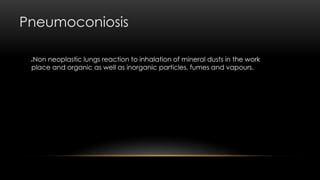 Pneumoconiosis
Non neoplastic lungs reaction to inhalation of mineral dusts in the work
place and organic as well as inorganic particles, fumes and vapours.
 