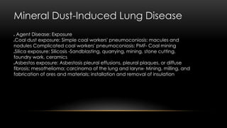 Mineral Dust-Induced Lung Disease
 Agent Disease: Exposure
Coal dust exposure: Simple coal workers' pneumoconiosis: macules and
nodules Complicated coal workers' pneumoconiosis: PMF- Coal mining
Silica exposure: Silicosis -Sandblasting, quarrying, mining, stone cutting,
foundry work, ceramics
Asbestos exposure: Asbestosis pleural effusions, pleural plaques, or diffuse
fibrosis; mesothelioma; carcinoma of the lung and larynx- Mining, milling, and
fabrication of ores and materials; installation and removal of insulation
 