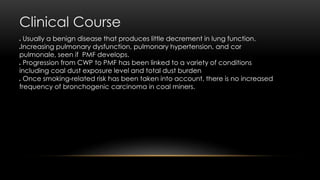 Clinical Course
 Usually a benign disease that produces little decrement in lung function.
Increasing pulmonary dysfunction, pulmonary hypertension, and cor
pulmonale, seen if PMF develops.
 Progression from CWP to PMF has been linked to a variety of conditions
including coal dust exposure level and total dust burden
 Once smoking-related risk has been taken into account, there is no increased
frequency of bronchogenic carcinoma in coal miners.
 