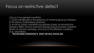 Focus on restrictive defect
Occurs in two general conditions
1. Chest wall disorders in the presence of normal lungs (e.g in diseases
of the pleura, Guillain-Barre syndrome.
2. Acute or chronic interstitial lung diseases (classic acute restrictive
disease is ARDS, Chronic restrictive diseases pneumoconiosis, interstitial
fibrosis of unknown aetiology, and most of the infiltrative conditions
(e.g., sarcoidosis).
THE SECOND CONDITION IS WHAT WE WILL FOCUS ON.
 