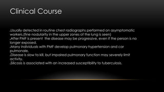 Clinical Course
Usually detected in routine chest radiographs performed on asymptomatic
workers.(fine nodularity in the upper zones of the lung is seen)
After PMF is present the disease may be progressive, even if the person is no
longer exposed.
Many individuals with PMF develop pulmonary hypertension and cor
pulmonale,
Disease is slow to kill, but impaired pulmonary function may severely limit
activity.
Silicosis is associated with an increased susceptibility to tuberculosis.
 