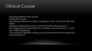 Clinical Course
Dyspnea (exertion then at rest)
Productive cough
The disease may remain static or progress to CHF, cor pulmonale, and
death
Disease manifestations more common 20 years after exposure.
The relative risk for mesotheliomas, normally a very rare tumor , is more
than 1000-fold greater.
Concomitant cigarette smoking, has no association with increased risk
of mesothelioma.
 