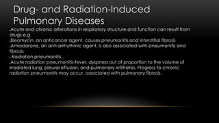 Drug- and Radiation-Induced
Pulmonary Diseases
Acute and chronic alterations in respiratory structure and function can result from
drugs.e.g
Bleomycin, an anticancer agent, causes pneumonitis and interstitial fibrosis
Amiodarone, an anti-arrhythmic agent, is also associated with pneumonitis and
fibrosis
 Radiation pneumonitis .
Acute radiation pneumonitis-fever, dyspnea out of proportion to the volume of
irradiated lung, pleural effusion, and pulmonary infiltrates. Progress to chronic
radiation pneumonitis may occur, associated with pulmonary fibrosis.
 