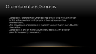 Granulomatous Diseases
Sarcoidosis -bilateral hilar lymphadenopathy or lung involvement (or
both), visible on chest radiographs, is the major presenting
manifestation .
The prevalence of sarcoidosis is higher in women than in men, BLACKS
than whites .
Sarcoidosis is one of the few pulmonary diseases with a higher
prevalence among nonsmokers.
 