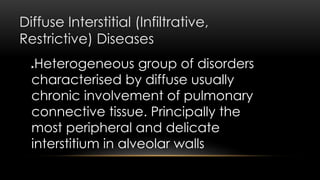 Diffuse Interstitial (Infiltrative,
Restrictive) Diseases
Heterogeneous group of disorders
characterised by diffuse usually
chronic involvement of pulmonary
connective tissue. Principally the
most peripheral and delicate
interstitium in alveolar walls
 