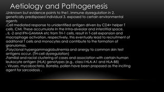 Aetiology and Pathogenesis
Unknown but evidence points to the1. immune dysregulation in 2.
genetically predisposed individual 3. exposed to certain environmental
agents
Cell mediated response to unidentified antigen driven by CD4= helper T
cells. CMI. These accumulate In the Intra-alveolar and interstitial space.
 IL -2 and IFN-GAMMA etc from TH-1 cells, result in T-cell expansion and
macrophage activation, respectively, this eventually lead to recruitment of
additional T cells and monocytes and contribute to the formation of
granulomas.
Polyclonal hypergammaglobulinemia and anergy to common skin test
antigens occur. (TH-cell dysregulation)
Familial and racial clustering of cases and association with certain human
leukocyte antigen (HLA) genotypes (e.g., class I HLA-A1 and HLA-B8)
 Viruses, mycobacteria, Borrelia, pollen have been proposed as the inciting
agent for sarcoidosis .
 
