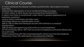 Clinical Course.
In many individuals the disease is entirely asymptomatic, discovered on routine
chest films .
bilateral hilar adenopathy or as an incidental finding at autopsy
In others, lesion to other tissues may be presenting manifestations.
In about two-thirds of symptomatic cases there is a gradual appearance of
respiratory symptoms .
Lung or lymph node biopsy are often used.
Sarcoidosis follows an unpredictable course .
65% to 70% of affected individuals recover with minimal or no residual
manifestations.
20% develop permanent lung dysfunction or visual impairment.
Of the remaining 10% to 15%, most succumb to progressive pulmonary fibrosis and
cor pulmonale.
Patients presenting with hilar lymphadenopathy alone have the best prognosis,
followed by those with adenopathy and pulmonary infiltrates.
 