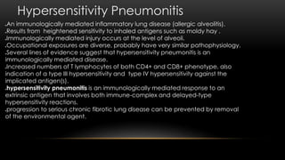 Hypersensitivity Pneumonitis
An immunologically mediated inflammatory lung disease (allergic alveolitis).
Results from heightened sensitivity to inhaled antigens such as moldy hay .
Immunologically mediated injury occurs at the level of alveoli.
Occupational exposures are diverse, probably have very similar pathophysiology.
Several lines of evidence suggest that hypersensitivity pneumonitis is an
immunologically mediated disease.
Increased numbers of T lymphocytes of both CD4+ and CD8+ phenotype, also
indication of a type III hypersensitivity and type IV hypersensitivity against the
implicated antigen(s).
hypersensitivity pneumonitis is an immunologically mediated response to an
extrinsic antigen that involves both immune-complex and delayed-type
hypersensitivity reactions.
progression to serious chronic fibrotic lung disease can be prevented by removal
of the environmental agent.
 