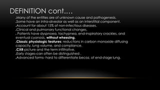 DEFINITION cont.…
Many of the entities are of unknown cause and pathogenesis.
Some have an intra-alveolar as well as an interstitial component.
Account for about 15% of non-infectious diseases.
Clinical and pulmonary functional changes.
 Patients have dyspnoea, tachypnea, end-inspiratory crackles, and
eventual cyanosis, without wheezing.
Classic physiologic features: reductions in carbon monoxide diffusing
capacity, lung volume, and compliance.
CXR-picture and the term infiltrative.
Early stages-can often be distinguished .
Advanced forms- hard to differentiate becoz, of end-stage lung.
 