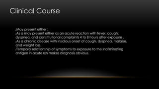 Clinical Course
May present either :
As a may present either as an acute reaction with fever, cough,
dyspnea, and constitutional complaints 4 to 8 hours after exposure .
As a chronic disease with insidious onset of cough, dyspnea, malaise,
and weight loss.
Temporal relationship of symptoms to exposure to the incriminating
antigen in acute rxn makes diagnosis obvious.
 
