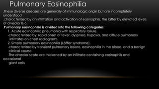 Pulmonary Eosinophilia
These diverse diseases are generally of immunologic origin but are incompletely
understood .
characterized by an infiltration and activation of eosinophils, the latter by elevated levels
of alveolar IL-5.
Pulmonary eosinophilia is divided into the following categories:
1. Acute eosinophilic pneumonia with respiratory failure.
-characterized by: rapid onset of fever, dyspnea, hypoxia, and diffuse pulmonary
infiltrates on chest radiograms.
2. Simple pulmonary eosinophilia (Löffler syndrome).
-characterized by transient pulmonary lesions, eosinophilia in the blood, and a benign
clinical course.
-The alveolar septa are thickened by an infiltrate containing eosinophils and
occasional
giant cells
 
