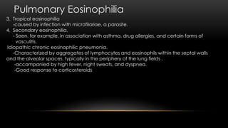 Pulmonary Eosinophilia
3. Tropical eosinophilia
-caused by infection with microfilariae, a parasite.
4. Secondary eosinophilia,
- Seen, for example, in association with asthma, drug allergies, and certain forms of
vasculitis.
1.Idiopathic chronic eosinophilic pneumonia.
-Characterized by aggregates of lymphocytes and eosinophils within the septal walls
and the alveolar spaces, typically in the periphery of the lung fields .
-accompanied by high fever, night sweats, and dyspnea.
-Good response to corticosteroids
 