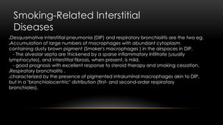 Smoking-Related Interstitial
Diseases
Desquamative interstitial pneumonia (DIP) and respiratory bronchiolitis are the two eg.
Accumulation of large numbers of macrophages with abundant cytoplasm
containing dusty brown pigment (Smoker's macrophages ) in the airspaces in DIP.
- The alveolar septa are thickened by a sparse inflammatory infiltrate (usually
lymphocytes), and interstitial fibrosis, when present, is mild.
- good prognosis with excellent response to steroid therapy and smoking cessation.
Respiratory bronchiolitis .
characterized by the presence of pigmented intraluminal macrophages akin to DIP,
but in a "bronchiolocentric" distribution (first- and second-order respiratory
bronchioles).
 