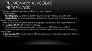 PULMONARY ALVEOLAR
PROTEINOSIS
Pulmonary alveolar proteinosis (PAP) is a rare disease
Characterized :
-Radiologically by bilateral patchy asymmetric pulmonary opacification .
-Histologically by accumulation of acellular surfactant in the intra-alveolar and
bronchiolar spaces.
 Three distinct classes of this disease. acquired, congenital, and secondary PAP.
1. Acquired PAP is of unknown etiology.
-Without any familial predisposition; it represents 90% of all cases of PAP.
-Now considered to be autoimmune disorder and can occur post double lung
transplant
2. Congenital PAP is a rare cause of immediate-onset neonatal respiratory distress.
-Cause unclear
 