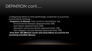 DEFINITION cont.…
Categorized either as clinicopathologic syndromes or as having
characteristic histology .
 Frequency of disease: most common associations are
-Environmental diseases (approximately 25%)
-Sarcoidosis (approximately 20%)
-Idiopathic pulmonary fibrosis (approximately 15%)
-the collagen vascular diseases (approximately 10%)
more than 100 different causes and associations account for the
remaining interstitial disease.
 