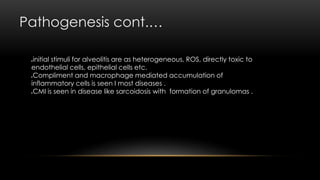 Pathogenesis cont.…
initial stimuli for alveolitis are as heterogeneous, ROS, directly toxic to
endothelial cells, epithelial cells etc.
Compliment and macrophage mediated accumulation of
inflammatory cells is seen I most diseases .
CMI is seen in disease like sarcoidosis with formation of granulomas .
 