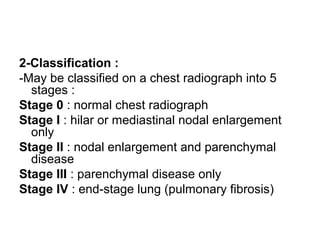 2-Classification :
-May be classified on a chest radiograph into 5
stages :
Stage 0 : normal chest radiograph
Stage I : hilar or mediastinal nodal enlargement
only
Stage II : nodal enlargement and parenchymal
disease
Stage III : parenchymal disease only
Stage IV : end-stage lung (pulmonary fibrosis)
 