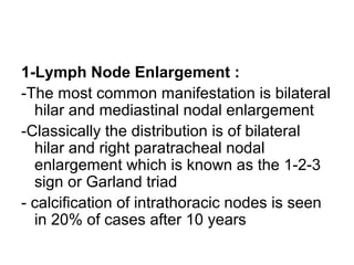 1-Lymph Node Enlargement :
-The most common manifestation is bilateral
hilar and mediastinal nodal enlargement
-Classically the distribution is of bilateral
hilar and right paratracheal nodal
enlargement which is known as the 1-2-3
sign or Garland triad
- calcification of intrathoracic nodes is seen
in 20% of cases after 10 years
 