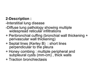 2-Description :
-Interstitial lung disease
-Diffuse lung pathology showing multiple
widespread reticular infiltrations
+ Peribronchial cuffing (bronchial wall thickening +
perivascular wall thickening)
+ Septal lines (Kerley B) : short lines
perpendicular to the pleura
+ Honey combing : multiple peripheral and
subpleural cysts (mm-cm) , thick walls
+ Traction bronchiectasis
 
