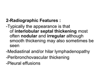2-Radiographic Features :
-Typically the appearance is that
of interlobular septal thickening most
often nodular and irregular although
smooth thickening may also sometimes be
seen
-Mediastinal and/or hilar lymphadenopathy
-Peribronchovascular thickening
-Pleural effusions
 
