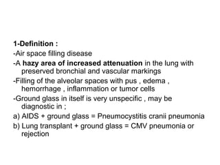 1-Definition :
-Air space filling disease
-A hazy area of increased attenuation in the lung with
preserved bronchial and vascular markings
-Filling of the alveolar spaces with pus , edema ,
hemorrhage , inflammation or tumor cells
-Ground glass in itself is very unspecific , may be
diagnostic in ;
a) AIDS + ground glass = Pneumocystitis cranii pneumonia
b) Lung transplant + ground glass = CMV pneumonia or
rejection
 