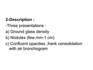 2-Description :
-Three presentations :
a) Ground glass density
b) Nodules (few mm-1 cm)
c) Confluent opacities ,frank consolidation
with air bronchogram
 