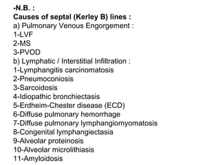 -N.B. :
Causes of septal (Kerley B) lines :
a) Pulmonary Venous Engorgement :
1-LVF
2-MS
3-PVOD
b) Lymphatic / Interstitial Infiltration :
1-Lymphangitis carcinomatosis
2-Pneumoconiosis
3-Sarcoidosis
4-Idiopathic bronchiectasis
5-Erdheim-Chester disease (ECD)
6-Diffuse pulmonary hemorrhage
7-Diffuse pulmonary lymphangiomyomatosis
8-Congenital lymphangiectasia
9-Alveolar proteinosis
10-Alveolar microlithiasis
11-Amyloidosis
 