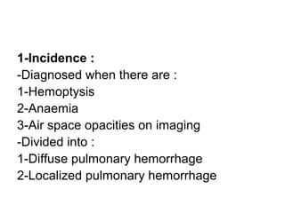 1-Incidence :
-Diagnosed when there are :
1-Hemoptysis
2-Anaemia
3-Air space opacities on imaging
-Divided into :
1-Diffuse pulmonary hemorrhage
2-Localized pulmonary hemorrhage
 