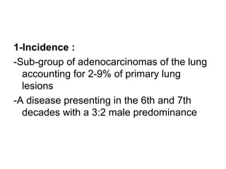 1-Incidence :
-Sub-group of adenocarcinomas of the lung
accounting for 2-9% of primary lung
lesions
-A disease presenting in the 6th and 7th
decades with a 3:2 male predominance
 