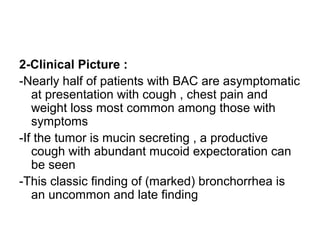 2-Clinical Picture :
-Nearly half of patients with BAC are asymptomatic
at presentation with cough , chest pain and
weight loss most common among those with
symptoms
-If the tumor is mucin secreting , a productive
cough with abundant mucoid expectoration can
be seen
-This classic finding of (marked) bronchorrhea is
an uncommon and late finding
 
