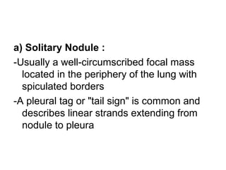a) Solitary Nodule :
-Usually a well-circumscribed focal mass
located in the periphery of the lung with
spiculated borders
-A pleural tag or "tail sign" is common and
describes linear strands extending from
nodule to pleura
 