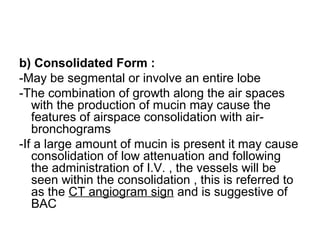 b) Consolidated Form :
-May be segmental or involve an entire lobe
-The combination of growth along the air spaces
with the production of mucin may cause the
features of airspace consolidation with air-
bronchograms
-If a large amount of mucin is present it may cause
consolidation of low attenuation and following
the administration of I.V. , the vessels will be
seen within the consolidation , this is referred to
as the CT angiogram sign and is suggestive of
BAC
 