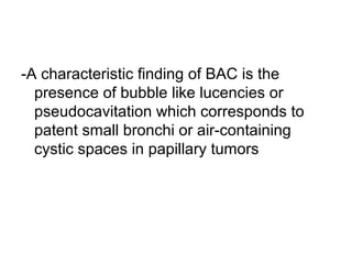 -A characteristic finding of BAC is the
presence of bubble like lucencies or
pseudocavitation which corresponds to
patent small bronchi or air-containing
cystic spaces in papillary tumors
 