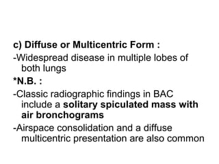 c) Diffuse or Multicentric Form :
-Widespread disease in multiple lobes of
both lungs
*N.B. :
-Classic radiographic findings in BAC
include a solitary spiculated mass with
air bronchograms
-Airspace consolidation and a diffuse
multicentric presentation are also common
 
