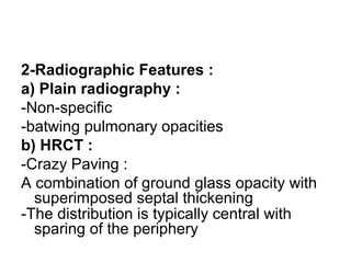 2-Radiographic Features :
a) Plain radiography :
-Non-specific
-batwing pulmonary opacities
b) HRCT :
-Crazy Paving :
A combination of ground glass opacity with
superimposed septal thickening
-The distribution is typically central with
sparing of the periphery
 