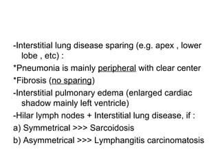 -Interstitial lung disease sparing (e.g. apex , lower
lobe , etc) :
*Pneumonia is mainly peripheral with clear center
*Fibrosis (no sparing)
-Interstitial pulmonary edema (enlarged cardiac
shadow mainly left ventricle)
-Hilar lymph nodes + Interstitial lung disease, if :
a) Symmetrical >>> Sarcoidosis
b) Asymmetrical >>> Lymphangitis carcinomatosis
 