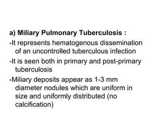 a) Miliary Pulmonary Tuberculosis :
-It represents hematogenous dissemination
of an uncontrolled tuberculous infection
-It is seen both in primary and post-primary
tuberculosis
-Miliary deposits appear as 1-3 mm
diameter nodules which are uniform in
size and uniformly distributed (no
calcification)
 