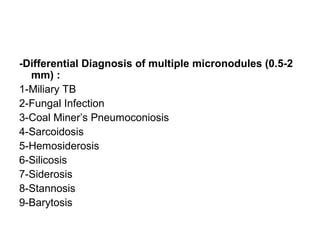 -Differential Diagnosis of multiple micronodules (0.5-2
mm) :
1-Miliary TB
2-Fungal Infection
3-Coal Miner’s Pneumoconiosis
4-Sarcoidosis
5-Hemosiderosis
6-Silicosis
7-Siderosis
8-Stannosis
9-Barytosis
 
