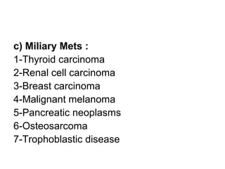 c) Miliary Mets :
1-Thyroid carcinoma
2-Renal cell carcinoma
3-Breast carcinoma
4-Malignant melanoma
5-Pancreatic neoplasms
6-Osteosarcoma
7-Trophoblastic disease
 