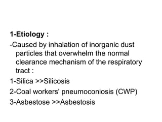 1-Etiology :
-Caused by inhalation of inorganic dust
particles that overwhelm the normal
clearance mechanism of the respiratory
tract :
1-Silica >>Silicosis
2-Coal workers' pneumoconiosis (CWP)
3-Asbestose >>Asbestosis
 