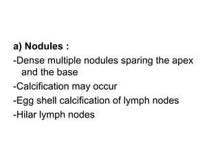 a) Nodules :
-Dense multiple nodules sparing the apex
and the base
-Calcification may occur
-Egg shell calcification of lymph nodes
-Hilar lymph nodes
 