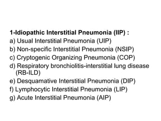 1-Idiopathic Interstitial Pneumonia (IIP) :
a) Usual Interstitial Pneumonia (UIP)
b) Non-specific Interstitial Pneumonia (NSIP)
c) Cryptogenic Organizing Pneumonia (COP)
d) Respiratory bronchiolitis-interstitial lung disease
(RB-ILD)
e) Desquamative Interstitial Pneumonia (DIP)
f) Lymphocytic Interstitial Pneumonia (LIP)
g) Acute Interstitial Pneumonia (AIP)
 