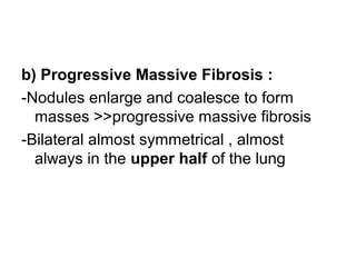 b) Progressive Massive Fibrosis :
-Nodules enlarge and coalesce to form
masses >>progressive massive fibrosis
-Bilateral almost symmetrical , almost
always in the upper half of the lung
 