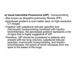 a) Usual Interstitial Pneumonia (UIP) : Honeycombing
-Also known as Idiopathic pulmonary fibrosis (IPF)
-Apicobasal gradient is even better seen on high-resolution
CT images
-Together with subpleural reticular opacities and
macrocystic honeycombing combined with traction
bronchiectasis, the apicobasal gradient represents a trio
of signs that is highly suggestive of UIP
-Therefore, UIP should be considered in patients who
present with low lung volumes, subpleural reticular
opacities, macrocystic honeycombing, and traction
bronchiectasis, the extent of which increases from the
apex to the bases of the lungs
 