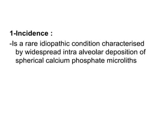 1-Incidence :
-Is a rare idiopathic condition characterised
by widespread intra alveolar deposition of
spherical calcium phosphate microliths
 
