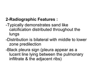 2-Radiographic Features :
-Typically demonstrates sand like
calcification distributed throughout the
lungs
-Distribution is bilateral with middle to lower
zone predilection
-Black pleura sign (pleura appear as a
lucent line lying between the pulmonary
infiltrate & the adjacent ribs)
 