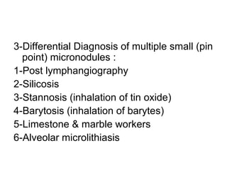 3-Differential Diagnosis of multiple small (pin
point) micronodules :
1-Post lymphangiography
2-Silicosis
3-Stannosis (inhalation of tin oxide)
4-Barytosis (inhalation of barytes)
5-Limestone & marble workers
6-Alveolar microlithiasis
 